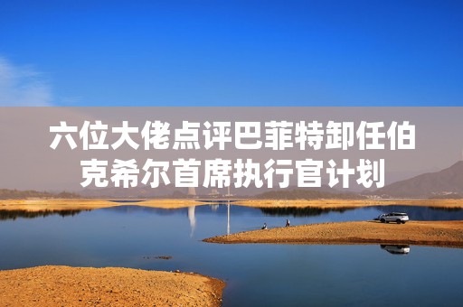 六位大佬点评巴菲特卸任伯克希尔首席执行官计划