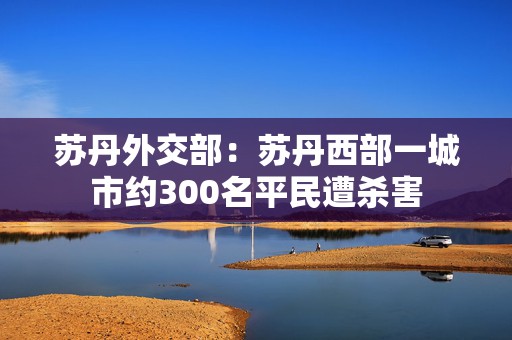 苏丹外交部：苏丹西部一城市约300名平民遭杀害