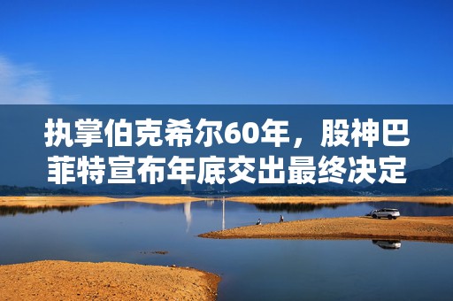 执掌伯克希尔60年，股神巴菲特宣布年底交出最终决定权：阿贝尔将接任CEO