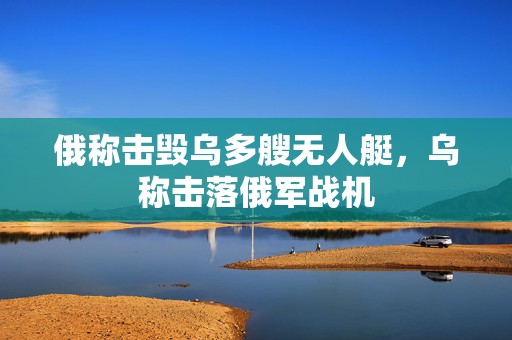 俄称击毁乌多艘无人艇，乌称击落俄军战机