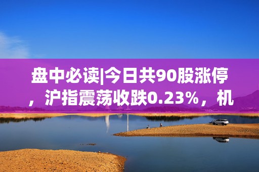 盘中必读|今日共90股涨停，沪指震荡收跌0.23%，机器人、AI板块大涨