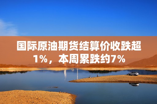 国际原油期货结算价收跌超1%，本周累跌约7%