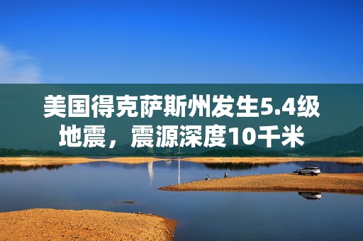 美国得克萨斯州发生5.4级地震，震源深度10千米