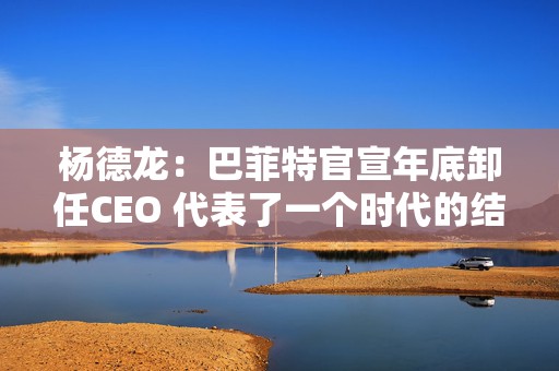 杨德龙：巴菲特官宣年底卸任CEO 代表了一个时代的结束