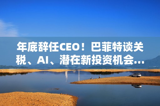 年底辞任CEO！巴菲特谈关税、AI、潜在新投资机会……一文速览十大要点
