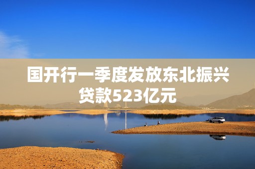 国开行一季度发放东北振兴贷款523亿元