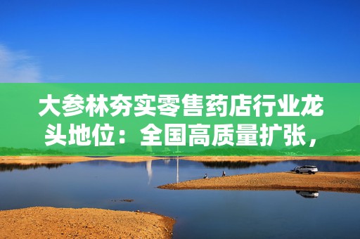 大参林夯实零售药店行业龙头地位：全国高质量扩张，数智化赋能转型彰显抗周期韧性