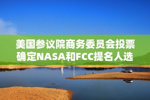 美国参议院商务委员会投票确定NASA和FCC提名人选