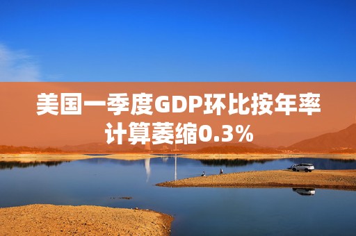 美国一季度GDP环比按年率计算萎缩0.3%
