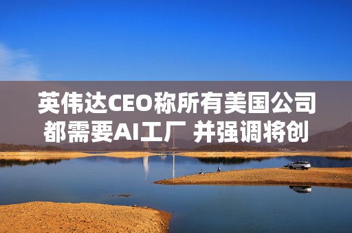 英伟达CEO称所有美国公司都需要AI工厂 并强调将创造美国就业岗位