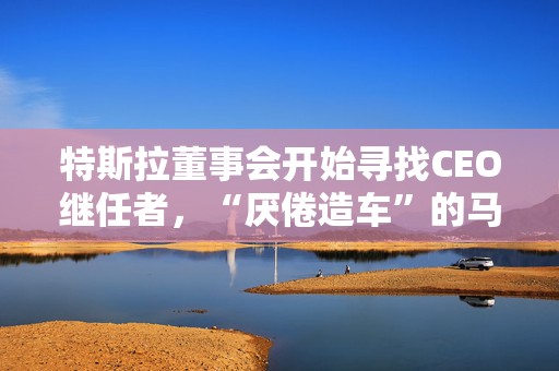 特斯拉董事会开始寻找CEO继任者，“厌倦造车”的马斯克需要一个“库克”？