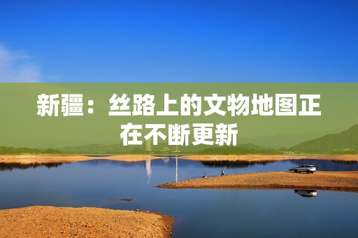 新疆：丝路上的文物地图正在不断更新