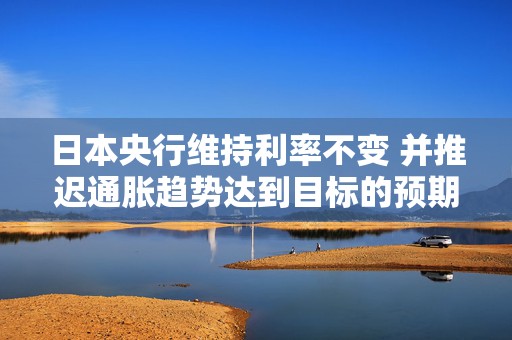 日本央行维持利率不变 并推迟通胀趋势达到目标的预期时间