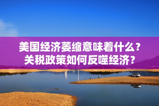 美国经济萎缩意味着什么？关税政策如何反噬经济？