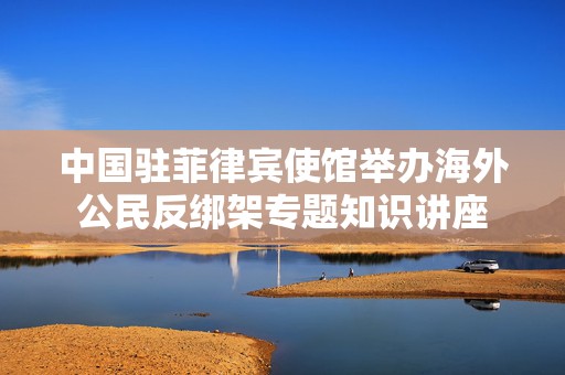 中国驻菲律宾使馆举办海外公民反绑架专题知识讲座