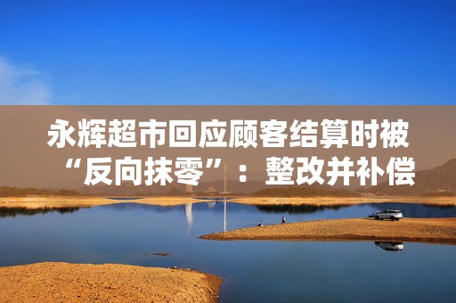 永辉超市回应顾客结算时被“反向抹零”：整改并补偿