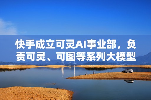 快手成立可灵AI事业部，负责可灵、可图等系列大模型业务