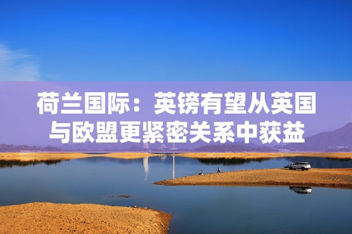 荷兰国际：英镑有望从英国与欧盟更紧密关系中获益