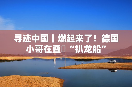 寻迹中国丨燃起来了！德国小哥在叠滘“扒龙船”
