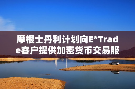 摩根士丹利计划向E*Trade客户提供加密货币交易服务