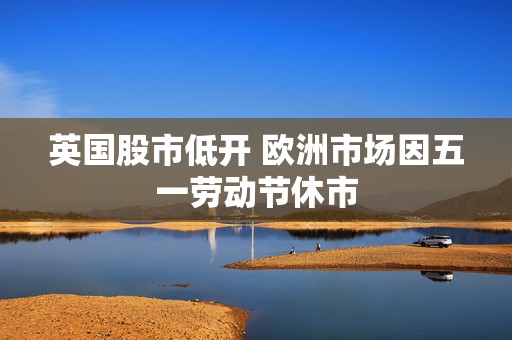 英国股市低开 欧洲市场因五一劳动节休市