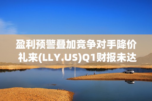 盈利预警叠加竞争对手降价 礼来(LLY.US)Q1财报未达市场预期