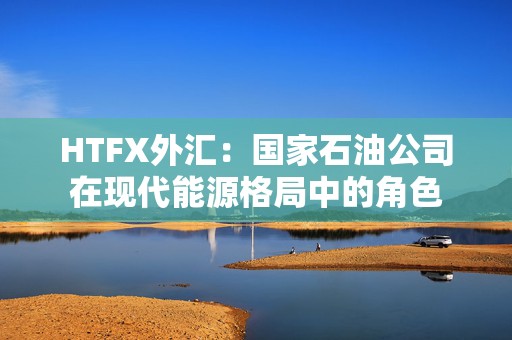 HTFX外汇：国家石油公司在现代能源格局中的角色