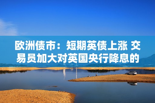欧洲债市：短期英债上涨 交易员加大对英国央行降息的押注