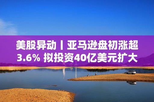 美股异动丨亚马逊盘初涨超3.6% 拟投资40亿美元扩大美国小城镇配送网络