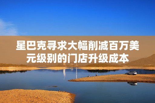 星巴克寻求大幅削减百万美元级别的门店升级成本