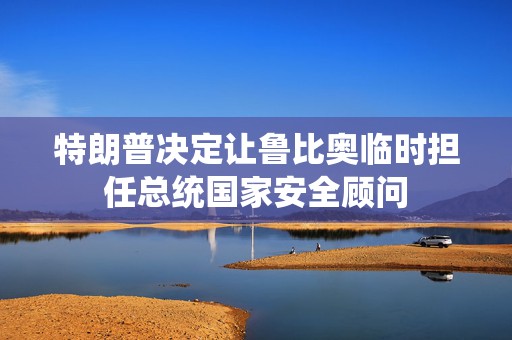 特朗普决定让鲁比奥临时担任总统国家安全顾问