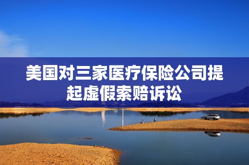 美国对三家医疗保险公司提起虚假索赔诉讼