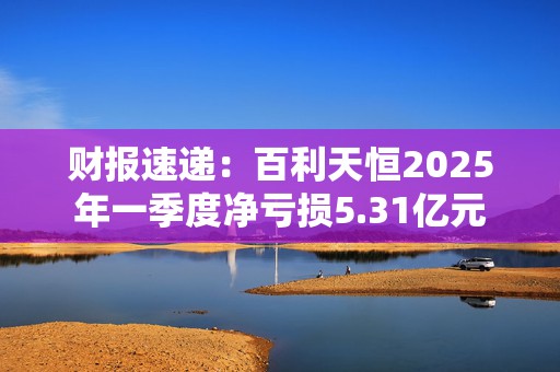财报速递：百利天恒2025年一季度净亏损5.31亿元