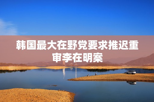 韩国最大在野党要求推迟重审李在明案