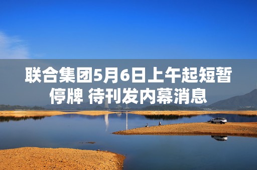 联合集团5月6日上午起短暂停牌 待刊发内幕消息