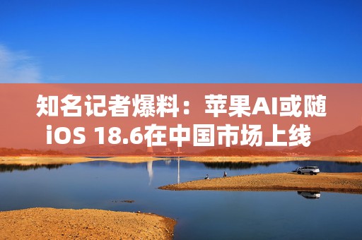 知名记者爆料：苹果AI或随iOS 18.6在中国市场上线 阿里巴巴、百度提供技术支持