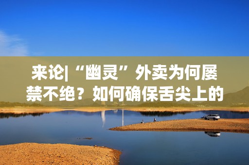 来论|“幽灵”外卖为何屡禁不绝？如何确保舌尖上的安全？  第1张