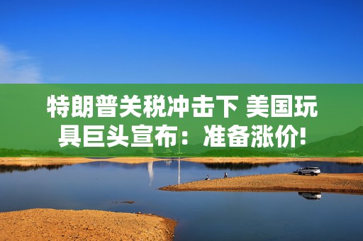 特朗普关税冲击下 美国玩具巨头宣布：准备涨价!
