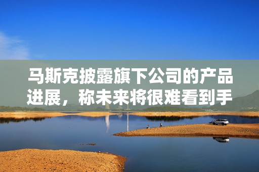 马斯克披露旗下公司的产品进展，称未来将很难看到手动驾驶的汽车