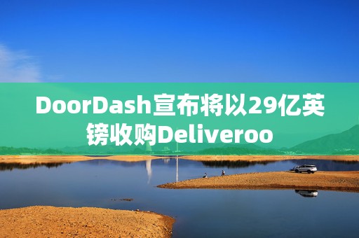 DoorDash宣布将以29亿英镑收购Deliveroo