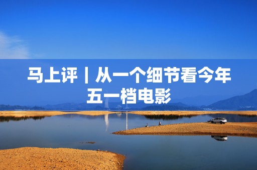 马上评｜从一个细节看今年五一档电影