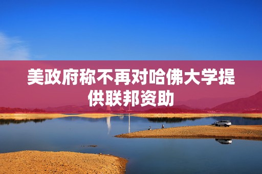 美政府称不再对哈佛大学提供联邦资助