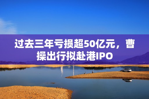过去三年亏损超50亿元，曹操出行拟赴港IPO