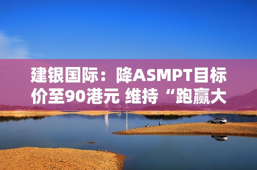 建银国际：降ASMPT目标价至90港元 维持“跑赢大市”评级
