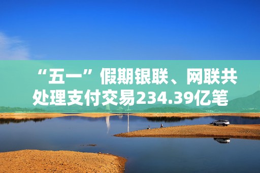 “五一”假期银联、网联共处理支付交易234.39亿笔