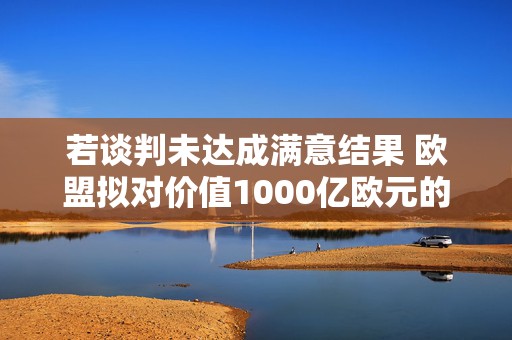 若谈判未达成满意结果 欧盟拟对价值1000亿欧元的美国商品加征关税