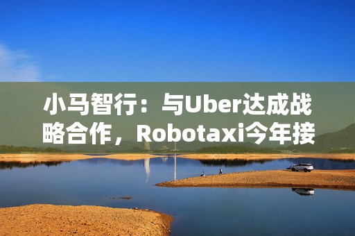 小马智行：与Uber达成战略合作，Robotaxi今年接入Uber平台