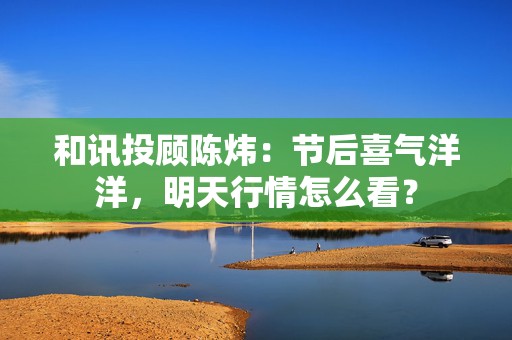 和讯投顾陈炜：节后喜气洋洋，明天行情怎么看？