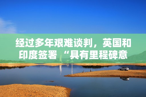经过多年艰难谈判，英国和印度签署 “具有里程碑意义” 的贸易协定