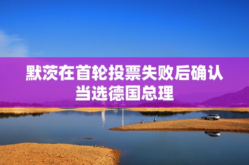 默茨在首轮投票失败后确认当选德国总理